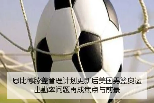 恩比德膝盖管理计划更新后美国男篮奥运出勤率问题再成焦点与前景